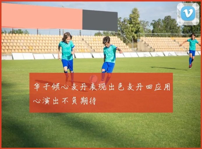华子倾心麦丹表现出色麦丹回应用心演出不负期待