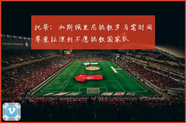 托蒂：加斯佩里尼执教罗马需时间尊重拉涅利不愿执教国家队